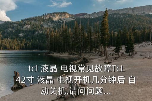  tcl 液晶 電視常見故障TcL42寸 液晶 電視開機幾分鐘后 自動關機,請問問題...