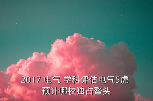 全國(guó)第五輪電氣學(xué)科評(píng)估結(jié)果，2017 電氣 學(xué)科評(píng)估電氣5虎 預(yù)計(jì)哪校獨(dú)占鰲頭