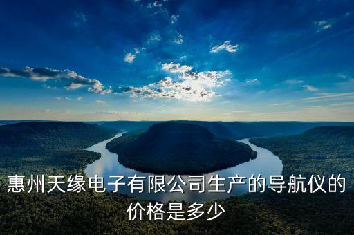 惠州酷樂(lè)科技有限公司，惠州天緣電子有限公司生產(chǎn)的導(dǎo)航儀的價(jià)格是多少