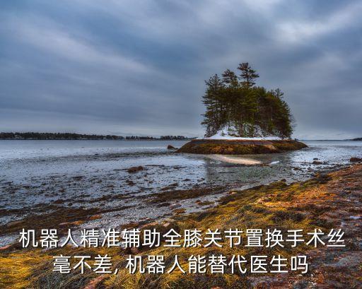  機(jī)器人精準(zhǔn)輔助全膝關(guān)節(jié)置換手術(shù)絲毫不差, 機(jī)器人能替代醫(yī)生嗎