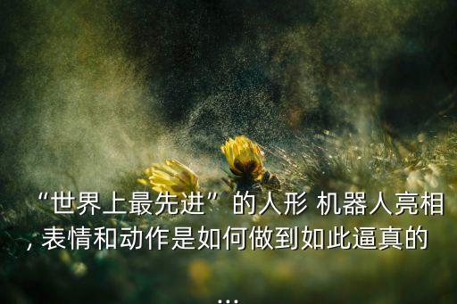 “世界上最先進(jìn)”的人形 機(jī)器人亮相, 表情和動(dòng)作是如何做到如此逼真的...