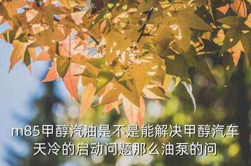 M85，m85甲醇汽油是不是能解決甲醇汽車天冷的啟動問題那么油泵的問