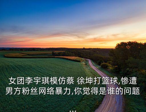 女團李宇琪模仿蔡 徐坤打籃球,慘遭男方粉絲網(wǎng)絡(luò)暴力,你覺得是誰的問題...