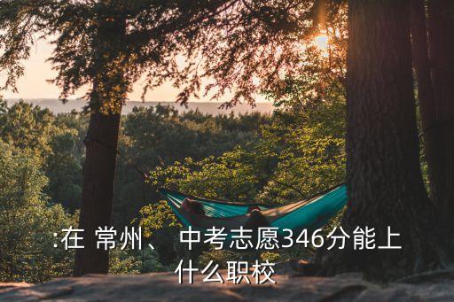 :在 常州、 中考志愿346分能上什么職校